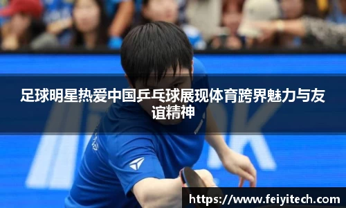 足球明星热爱中国乒乓球展现体育跨界魅力与友谊精神